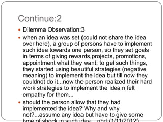 Continue:2
 Dilemma Observation:3
 when an idea was set (could not share the idea
  over here), a group of persons have to implement
  such idea towards one person, so they set goals
  in terms of giving rewards,projects, promotions,
  appointment what they want; to get such things,
  they started using beautiful strategies (negative
  meaning) to implement the idea but till now they
  couldnot do it...now the person realized their hard
  work strategies to implement the idea n felt
  empathy for them...
 should the person allow that they had
  implemented the idea? Why and why
  not?...assume any idea but have to give some
 