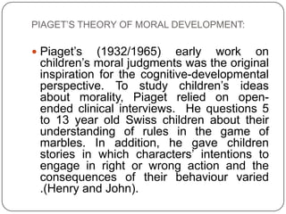 PIAGET’S THEORY OF MORAL DEVELOPMENT:

 Piaget’s  (1932/1965) early work on
 children’s moral judgments was the original
 inspiration for the cognitive-developmental
 perspective. To study children’s ideas
 about morality, Piaget relied on open-
 ended clinical interviews. He questions 5
 to 13 year old Swiss children about their
 understanding of rules in the game of
 marbles. In addition, he gave children
 stories in which characters’ intentions to
 engage in right or wrong action and the
 consequences of their behaviour varied
 .(Henry and John).
 