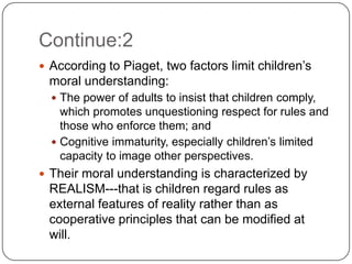 Continue:2
 According to Piaget, two factors limit children’s
 moral understanding:
   The power of adults to insist that children comply,
    which promotes unquestioning respect for rules and
    those who enforce them; and
   Cognitive immaturity, especially children’s limited
    capacity to image other perspectives.
 Their moral understanding is characterized by
 REALISM---that is children regard rules as
 external features of reality rather than as
 cooperative principles that can be modified at
 will.
 