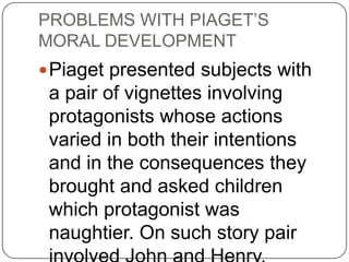 PROBLEMS WITH PIAGET’S
MORAL DEVELOPMENT
 Piaget presented subjects with
 a pair of vignettes involving
 protagonists whose actions
 varied in both their intentions
 and in the consequences they
 brought and asked children
 which protagonist was
 naughtier. On such story pair
 