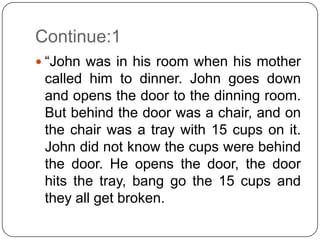 Continue:1
 “John was in his room when his mother
 called him to dinner. John goes down
 and opens the door to the dinning room.
 But behind the door was a chair, and on
 the chair was a tray with 15 cups on it.
 John did not know the cups were behind
 the door. He opens the door, the door
 hits the tray, bang go the 15 cups and
 they all get broken.
 