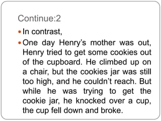 Continue:2
 In contrast,
 One day Henry’s mother was out,
 Henry tried to get some cookies out
 of the cupboard. He climbed up on
 a chair, but the cookies jar was still
 too high, and he couldn’t reach. But
 while he was trying to get the
 cookie jar, he knocked over a cup,
 the cup fell down and broke.
 