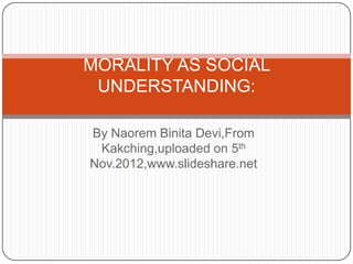 MORALITY AS SOCIAL
 UNDERSTANDING:

By Naorem Binita Devi,From
 Kakching,uploaded on 5th
Nov.2012,www.slideshare.net
 