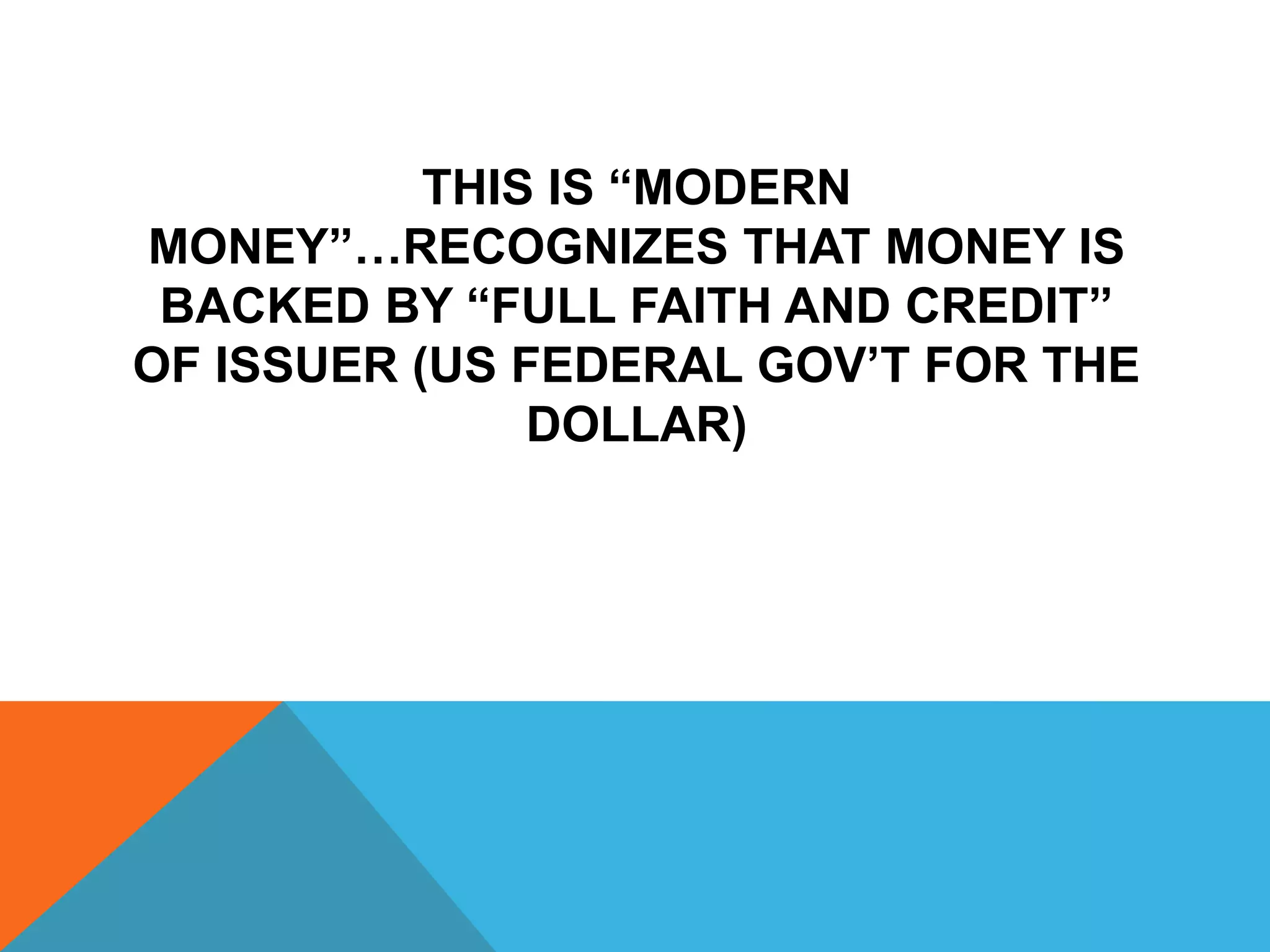 THIS IS “MODERN
MONEY”…RECOGNIZES THAT MONEY IS
BACKED BY “FULL FAITH AND CREDIT”
OF ISSUER (US FEDERAL GOV’T FOR THE
DOLLAR)
 