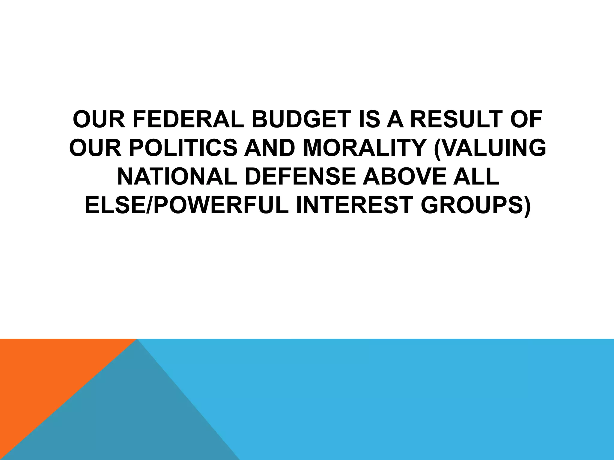 OUR FEDERAL BUDGET IS A RESULT OF
OUR POLITICS AND MORALITY (VALUING
NATIONAL DEFENSE ABOVE ALL
ELSE/POWERFUL INTEREST GROUPS)
 