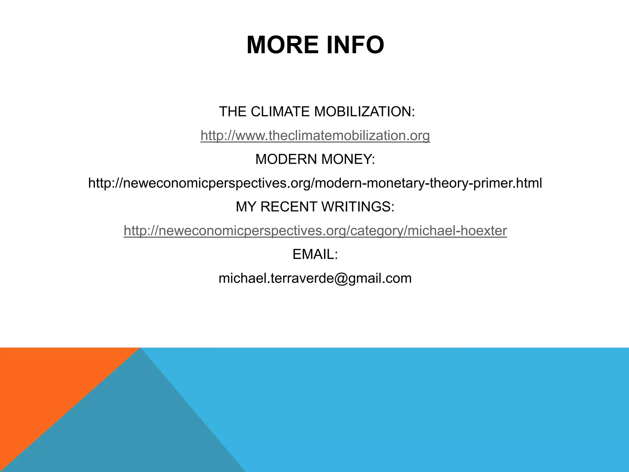 MORE INFO
THE CLIMATE MOBILIZATION:
http://www.theclimatemobilization.org
MODERN MONEY:
http://neweconomicperspectives.org/modern-monetary-theory-primer.html
MY RECENT WRITINGS:
http://neweconomicperspectives.org/category/michael-hoexter
EMAIL:
michael.terraverde@gmail.com
 