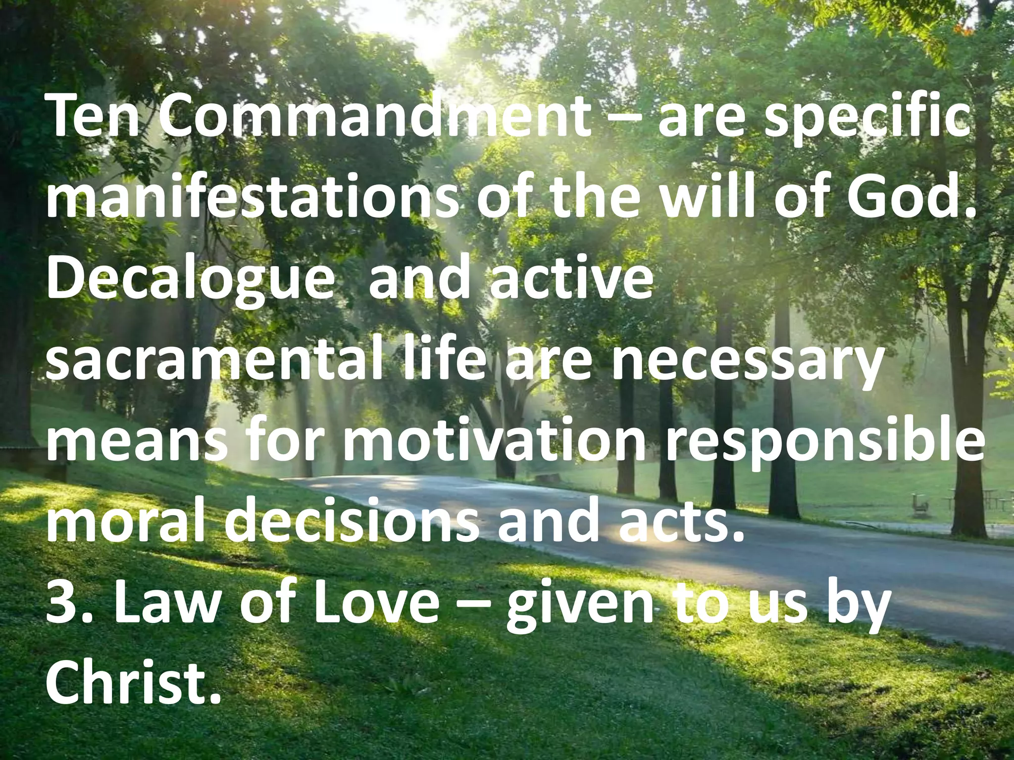 E
Ten Commandment – are specific
manifestations of the will of God.
Decalogue and active
sacramental life are necessary
means for motivation responsible
moral decisions and acts.
3. Law of Love – given to us by
Christ.
 