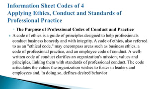 ◦ The Purpose of Professional Codes of Conduct and Practice
 A code of ethics is a guide of principles designed to help professionals
conduct business honestly and with integrity. A code of ethics, also referred
to as an "ethical code," may encompass areas such as business ethics, a
code of professional practice, and an employee code of conduct. A well-
written code of conduct clarifies an organization's mission, values and
principles, linking them with standards of professional conduct. The code
articulates the values the organization wishes to foster in leaders and
employees and, in doing so, defines desired behavior
 