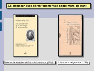 Cal destacar dues obres fonamentals sobre moral de Kant: Crítica de la raó pràctica (1788 ) Fonamentació de la metafísica dels costums  (1785) 