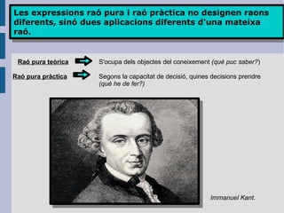 Les expressions raó pura i raó pràctica no designen raons diferents, sinó dues aplicacions diferents d'una mateixa raó. Raó pura pràctica Raó pura teòrica S'ocupa dels objectes del coneixement  (què puc saber? ) Segons la capacitat de decisió, quines decisions prendre (què he de fer?) Immanuel Kant. 