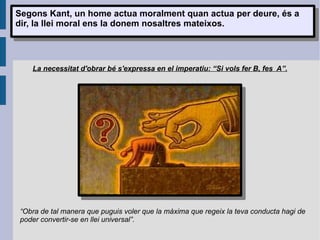 Segons Kant, un home actua moralment quan actua per deure, és a dir, la llei moral ens la donem nosaltres mateixos. La necessitat d'obrar bé s'expressa en el imperatiu: “Si vols fer B, fes  A”. “ Obra de tal manera que puguis voler que la màxima que regeix la teva conducta hagi de poder convertir-se en llei universal”. 