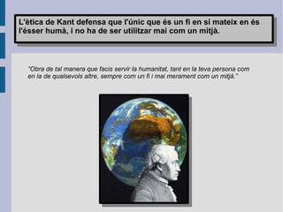 “ Obra de tal manera que facis servir la humanitat, tant en la teva persona com en la de qualsevols altre, sempre com un fi i mai merament com un mitjà.” L'ètica de Kant defensa que l'únic que és un fi en si mateix en és l'ésser humà, i no ha de ser utilitzar mai com un mitjà. 