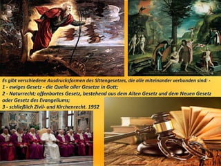 Es gibt verschiedene Ausdrucksformen des Sittengesetzes, die alle miteinander verbunden sind: -
1 - ewiges Gesetz - die Quelle aller Gesetze in Gott;
2 - Naturrecht; offenbartes Gesetz, bestehend aus dem Alten Gesetz und dem Neuen Gesetz
oder Gesetz des Evangeliums;
3 - schließlich Zivil- und Kirchenrecht. 1952
 