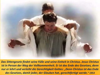 Das Sittengesetz findet seine Fülle und seine Einheit in Christus. Jesus Christus
ist in Person der Weg der Vollkommenheit. Er ist das Ende des Gesetzes, denn
nur er lehrt und verleiht die Gerechtigkeit Gottes: „Denn Christus ist das Ende
des Gesetzes, damit jeder, der Glauben hat, gerechtfertigt werde.“ 1953
 