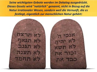 Seine wichtigsten Gebote werden im Dekalog ausgedrückt.
Dieses Gesetz wird "natürlich" genannt, nicht in Bezug auf die
Natur irrationaler Wesen, sondern weil die Vernunft, die es
festlegt, eigentlich zur menschlichen Natur gehört:
 