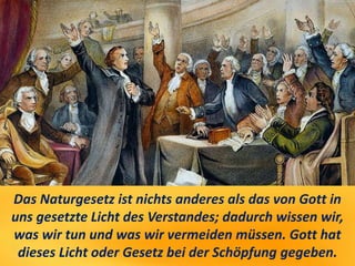 Das Naturgesetz ist nichts anderes als das von Gott in
uns gesetzte Licht des Verstandes; dadurch wissen wir,
was wir tun und was wir vermeiden müssen. Gott hat
dieses Licht oder Gesetz bei der Schöpfung gegeben.
 