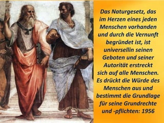 Das Naturgesetz, das
im Herzen eines jeden
Menschen vorhanden
und durch die Vernunft
begründet ist, ist
universellin seinen
Geboten und seiner
Autorität erstreckt
sich auf alle Menschen.
Es drückt die Würde des
Menschen aus und
bestimmt die Grundlage
für seine Grundrechte
und -pflichten: 1956
 