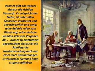Denn es gibt ein wahres
Gesetz: die richtige
Vernunft. Es entspricht der
Natur, ist unter allen
Menschen verbreitet und
unveränderlich und ewig;
seine Befehle rufen zum
Dienst auf; seine Verbote
wenden sich vom Vergehen
ab. . . .Um es zu ersetzenein
gegenteiliges Gesetz ist ein
Sakrileg; die
Nichtanwendung auch nur
einer ihrer Bestimmungen
ist verboten; niemand kann
es ganz aufheben
 