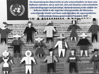 Die Anwendung des Naturrechts ist sehr unterschiedlich; sie kann eine
Reflexion erfordern, die je nach Ort, Zeit und Situation unterschiedliche
Lebensbedingungen berücksichtigt. Nichtsdestotrotz,in der vielfalt der
kulturen bleibt in der regel das naturgesetzdas die Menschen
untereinander bindet und ihnen auferlegt,über die unvermeidlichen
Unterschiede hinaus gemeinsame Prinzipien. 1957
 