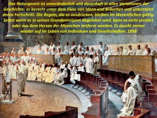 Das Naturgesetz ist unveränderlich und dauerhaft in allen Variationen der
Geschichte; es besteht unter dem Fluss von Ideen und Bräuchen und unterstützt
deren Fortschritt. Die Regeln, die es ausdrücken, bleiben im Wesentlichen gültig.
Selbst wenn es in seinen Grundprinzipien abgelehnt wird, kann es nicht zerstört
oder aus dem Herzen der Menschen entfernt werden. Es taucht immer
wieder auf im Leben von Individuen und Gesellschaften: 1958
 