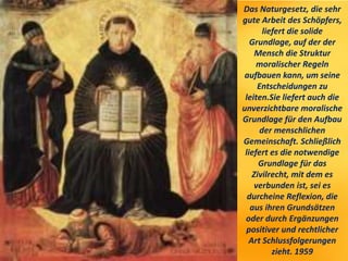 Das Naturgesetz, die sehr
gute Arbeit des Schöpfers,
liefert die solide
Grundlage, auf der der
Mensch die Struktur
moralischer Regeln
aufbauen kann, um seine
Entscheidungen zu
leiten.Sie liefert auch die
unverzichtbare moralische
Grundlage für den Aufbau
der menschlichen
Gemeinschaft. Schließlich
liefert es die notwendige
Grundlage für das
Zivilrecht, mit dem es
verbunden ist, sei es
durcheine Reflexion, die
aus ihren Grundsätzen
oder durch Ergänzungen
positiver und rechtlicher
Art Schlussfolgerungen
zieht. 1959
 