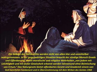 Die Gebote des Naturrechts werden nicht von allen klar und unmittelbar
wahrgenommen. In der gegenwärtigen Situation braucht der sündige Mensch Gnade
und Offenbarung, damit moralische und religiöse Wahrheiten „von jedem mit
Leichtigkeit und mit fester Gewissheit erkannt werden könnenund ohne Beimischung
von Irrtum.“ Das Naturgesetz bietet offenbartes Gesetz und Gnademit einem von
Gott bereiteten Fundament und in Übereinstimmung mit dem Wirken des Geistes 1960
 