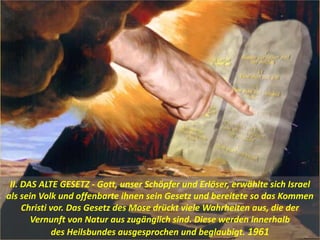 II. DAS ALTE GESETZ - Gott, unser Schöpfer und Erlöser, erwählte sich Israel
als sein Volk und offenbarte ihnen sein Gesetz und bereitete so das Kommen
Christi vor. Das Gesetz des Mose drückt viele Wahrheiten aus, die der
Vernunft von Natur aus zugänglich sind. Diese werden innerhalb
des Heilsbundes ausgesprochen und beglaubigt. 1961
 