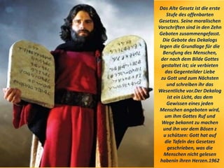 Das Alte Gesetz ist die erste
Stufe des offenbarten
Gesetzes. Seine moralischen
Vorschriften sind in den Zehn
Geboten zusammengefasst.
Die Gebote des Dekalogs
legen die Grundlage für die
Berufung des Menschen,
der nach dem Bilde Gottes
gestaltet ist; sie verbieten
das Gegenteilder Liebe
zu Gott und zum Nächsten
und schreiben ihr das
Wesentliche vor.Der Dekalog
ist ein Licht, das dem
Gewissen eines jeden
Menschen angeboten wird,
um ihm Gottes Ruf und
Wege bekannt zu machen
und ihn vor dem Bösen z
u schützen: Gott hat auf
die Tafeln des Gesetzes
geschrieben, was die
Menschen nicht gelesen
habenin ihren Herzen.1962
 