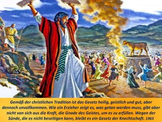 Gemäß der christlichen Tradition ist das Gesetz heilig, geistlich und gut, aber
dennoch unvollkommen. Wie ein Erzieher zeigt es, was getan werden muss, gibt aber
nicht von sich aus die Kraft, die Gnade des Geistes, um es zu erfüllen. Wegen der
Sünde, die es nicht beseitigen kann, bleibt es ein Gesetz der Knechtschaft. 1963
 