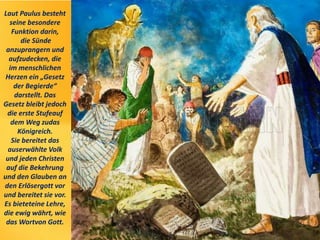 Laut Paulus besteht
seine besondere
Funktion darin,
die Sünde
anzuprangern und
aufzudecken, die
im menschlichen
Herzen ein „Gesetz
der Begierde“
darstellt. Das
Gesetz bleibt jedoch
die erste Stufeauf
dem Weg zudas
Königreich.
Sie bereitet das
auserwählte Volk
und jeden Christen
auf die Bekehrung
und den Glauben an
den Erlösergott vor
und bereitet sie vor.
Es bieteteine Lehre,
die ewig währt, wie
das Wortvon Gott.
 