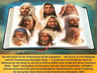 Das Alte Gesetz ist eine Vorbereitung auf das Evangelium. - "Das Gesetz ist eine Pädagogik
und eine Prophezeiung zukünftiger Dinge." - Es prophezeit und kündigt das Werk der
Befreiung von der Sünde an, das sich in Christus erfüllen wird: Es gibt dem Neuen Testament
Bilder, "Typen" und Symbole, um das Leben nach dem Geist auszudrücken. Schließlich
wird das Gesetz durch die Lehre vervollständigt der Weisheitsbücher und der Propheten,
die sich auf den Neuen Bund und das Himmelreich zubewegten. 1964
 