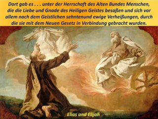 Dort gab es . . . unter der Herrschaft des Alten Bundes Menschen,
die die Liebe und Gnade des Heiligen Geistes besaßen und sich vor
allem nach dem Geistlichen sehntenund ewige Verheißungen, durch
die sie mit dem Neuen Gesetz in Verbindung gebracht wurden.
Elias and Elijah
 