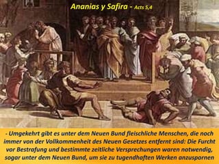 - Umgekehrt gibt es unter dem Neuen Bund fleischliche Menschen, die noch
immer von der Vollkommenheit des Neuen Gesetzes entfernt sind: Die Furcht
vor Bestrafung und bestimmte zeitliche Versprechungen waren notwendig,
sogar unter dem Neuen Bund, um sie zu tugendhaften Werken anzuspornen
Ananias y Safira - Acts 5,4
 