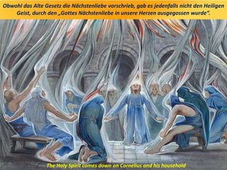 Obwohl das Alte Gesetz die Nächstenliebe vorschrieb, gab es jedenfalls nicht den Heiligen
Geist, durch den „Gottes Nächstenliebe in unsere Herzen ausgegossen wurde“.
The Holy Spirit comes down on Cornelius and his household
 