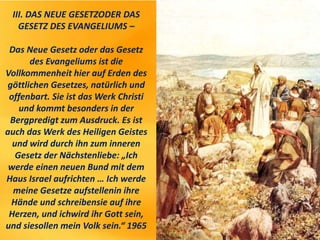 III. DAS NEUE GESETZODER DAS
GESETZ DES EVANGELIUMS –
Das Neue Gesetz oder das Gesetz
des Evangeliums ist die
Vollkommenheit hier auf Erden des
göttlichen Gesetzes, natürlich und
offenbart. Sie ist das Werk Christi
und kommt besonders in der
Bergpredigt zum Ausdruck. Es ist
auch das Werk des Heiligen Geistes
und wird durch ihn zum inneren
Gesetz der Nächstenliebe: „Ich
werde einen neuen Bund mit dem
Haus Israel aufrichten … Ich werde
meine Gesetze aufstellenin ihre
Hände und schreibensie auf ihre
Herzen, und ichwird ihr Gott sein,
und siesollen mein Volk sein.“ 1965
 