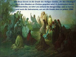 Das Neue Gesetz ist die Gnade des Heiligen Geistes, die den Gläubigen
durch den Glauben an Christus gegeben wird. Es funktioniert durch
Nächstenliebe; sie lehrt uns anhand der Bergpredigt, was zu tun ist,
und nutzt die Sakramente, um uns die Gnade dazu zu geben: 1966
 