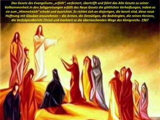 Das Gesetz des Evangeliums „erfüllt“, verfeinert, übertrifft und führt das Alte Gesetz zu seiner
Vollkommenheit.In den Seligpreisungen erfüllt das Neue Gesetz die göttlichen Verheißungen, indem es
sie zum „Himmelreich“ erhebt und ausrichtet. Es richtet sich an diejenigen, die bereit sind, diese neue
Hoffnung mit Glauben anzunehmen – die Armen, die Demütigen, die Bedrängten, die reinen Herzens,
die VerfolgtenBericht Christi und markiert so die überraschenden Wege des Königreichs. 1967
 