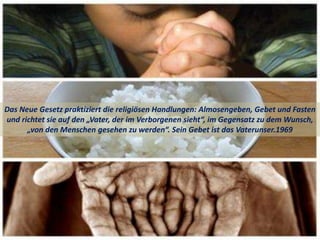 Das Neue Gesetz praktiziert die religiösen Handlungen: Almosengeben, Gebet und Fasten
und richtet sie auf den „Vater, der im Verborgenen sieht“, im Gegensatz zu dem Wunsch,
„von den Menschen gesehen zu werden“. Sein Gebet ist das Vaterunser.1969
 