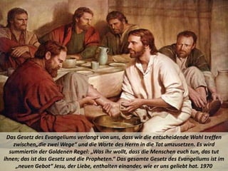 Das Gesetz des Evangeliums verlangt von uns, dass wir die entscheidende Wahl treffen
zwischen„die zwei Wege“ und die Worte des Herrn in die Tat umzusetzen. Es wird
summiertin der Goldenen Regel: „Was ihr wollt, dass die Menschen euch tun, das tut
ihnen; das ist das Gesetz und die Propheten.“ Das gesamte Gesetz des Evangeliums ist im
„neuen Gebot“ Jesu, der Liebe, enthalten einander, wie er uns geliebt hat. 1970
 