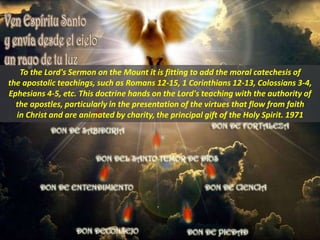 To the Lord's Sermon on the Mount it is fitting to add the moral catechesis of
the apostolic teachings, such as Romans 12-15, 1 Corinthians 12-13, Colossians 3-4,
Ephesians 4-5, etc. This doctrine hands on the Lord's teaching with the authority of
the apostles, particularly in the presentation of the virtues that flow from faith
in Christ and are animated by charity, the principal gift of the Holy Spirit. 1971
 