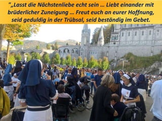 "„Lasst die Nächstenliebe echt sein … Liebt einander mit
brüderlicher Zuneigung … Freut euch an eurer Hoffnung,
seid geduldig in der Trübsal, seid beständig im Gebet.
 