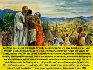 Das Neue Gesetz wird ein Gesetz der Liebe genannt, weil es uns dazu bringt, aus der vom
Heiligen Geist eingeflößten Liebe heraus zu handeln, anstatt aus Angst; ein Gesetz der
Gnade, weil es die Kraft der Gnade zum Handeln durch den Glauben und die Sakramente
verleiht; ein Gesetz der Freiheit, weil es uns von den rituellen und juristischen Befolgungen
des Alten Gesetzes befreit, uns zu spontanem Handeln aus Nächstenliebe neigt und uns
schließlich aus der Bedingung eines „tätigen Dieners“ herauslässtweiß nicht, was sein
Herr tut“ zu dem eines Freundes Christi – „Alles, was ich von meinem Vater gehört habe,
habe ich euch kundgetan“ – oder sogar zum Status eines Sohnes und Erben. 1972
 