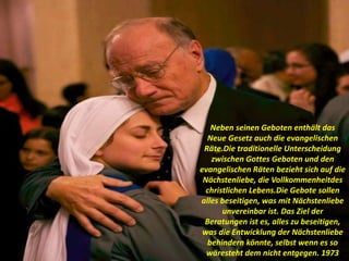 Neben seinen Geboten enthält das
Neue Gesetz auch die evangelischen
Räte.Die traditionelle Unterscheidung
zwischen Gottes Geboten und den
evangelischen Räten bezieht sich auf die
Nächstenliebe, die Vollkommenheitdes
christlichen Lebens.Die Gebote sollen
alles beseitigen, was mit Nächstenliebe
unvereinbar ist. Das Ziel der
Beratungen ist es, alles zu beseitigen,
was die Entwicklung der Nächstenliebe
behindern könnte, selbst wenn es so
wäresteht dem nicht entgegen. 1973
 