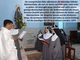 Die evangelischen Räte offenbaren die lebendige Fülleder
Nächstenliebe, die sich nie damit zufrieden gibt, nicht mehr
zu geben. Sie bezeugen seine Vitalität und rufen unsere
geistige Bereitschaft hervor. Die Vollkommenheit des Neuen
Gesetzes besteht wesentlich in den Geboten der Gottes- und
Nächstenliebe. Die Ratgeber weisen auf die direkteren
Wege, die leichteren Mittel hin und sollen es tunim Einklang
mit der jeweiligen Berufung praktiziert werden: 1974
 