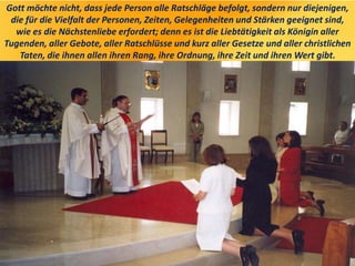 Gott möchte nicht, dass jede Person alle Ratschläge befolgt, sondern nur diejenigen,
die für die Vielfalt der Personen, Zeiten, Gelegenheiten und Stärken geeignet sind,
wie es die Nächstenliebe erfordert; denn es ist die Liebtätigkeit als Königin aller
Tugenden, aller Gebote, aller Ratschlüsse und kurz aller Gesetze und aller christlichen
Taten, die ihnen allen ihren Rang, ihre Ordnung, ihre Zeit und ihren Wert gibt.
 