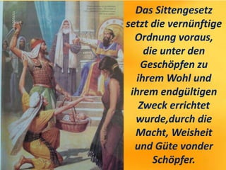 Das Sittengesetz
setzt die vernünftige
Ordnung voraus,
die unter den
Geschöpfen zu
ihrem Wohl und
ihrem endgültigen
Zweck errichtet
wurde,durch die
Macht, Weisheit
und Güte vonder
Schöpfer.
 