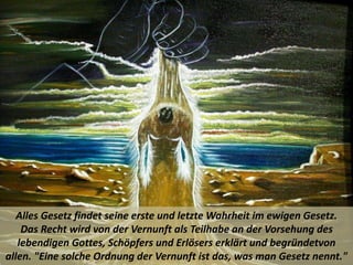 Alles Gesetz findet seine erste und letzte Wahrheit im ewigen Gesetz.
Das Recht wird von der Vernunft als Teilhabe an der Vorsehung des
lebendigen Gottes, Schöpfers und Erlösers erklärt und begründetvon
allen. "Eine solche Ordnung der Vernunft ist das, was man Gesetz nennt."
 
