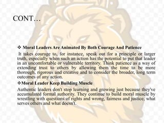 CONT…
 Moral Leaders Are Animated By Both Courage And Patience
It takes courage to, for instance, speak out for a principle or larger
truth, especially when such an action has the potential to put that leader
in an uncomfortable or vulnerable territory. Think patience as a way of
extending trust to others by allowing them the time to be more
thorough, rigorous and creative and to consider the broader, long term
outcomes of any action.
Moral Leader Keep Building Muscle
Authentic leaders don't stop learning and growing just because they've
accumulated formal authority. They continue to build moral muscle by
wrestling with questions of rights and wrong, fairness and justice, what
serves others and what doesn't.
 