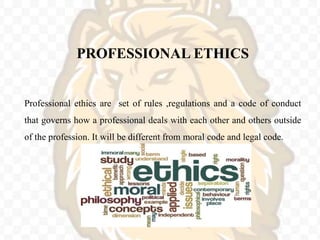 PROFESSIONAL ETHICS
Professional ethics are set of rules ,regulations and a code of conduct
that governs how a professional deals with each other and others outside
of the profession. It will be different from moral code and legal code.
 