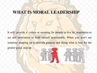 WHAT IS MORAL LEADERSHIP
It will provide a values or meaning for people to live by, inspiration to
act and motivation to hold oneself accountable. When you don’t see
someone stepping up to provide purpose and doing what is best for the
greater good, step up.
 